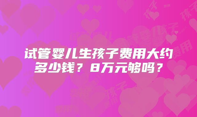 试管婴儿生孩子费用大约多少钱?8万元够吗?