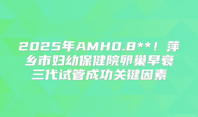 2025年AMH0.8**！萍乡市妇幼保健院卵巢早衰三代试管成功关键因素