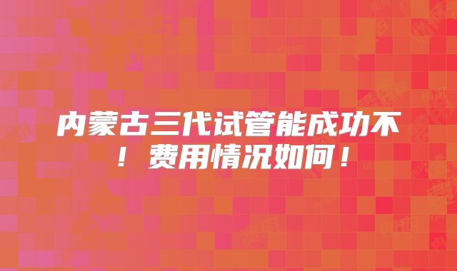 内蒙古三代试管能成功不！费用情况如何！