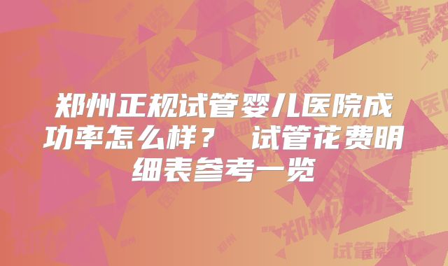 郑州正规试管婴儿医院成功率怎么样？ 试管花费明细表参考一览