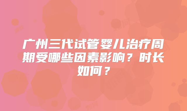 广州三代试管婴儿治疗周期受哪些因素影响？时长如何？