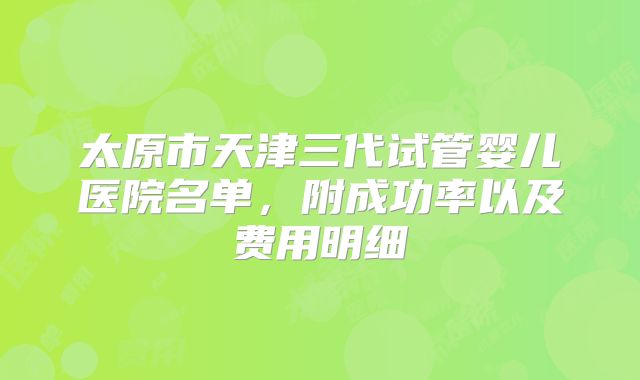 太原市天津三代试管婴儿医院名单，附成功率以及费用明细