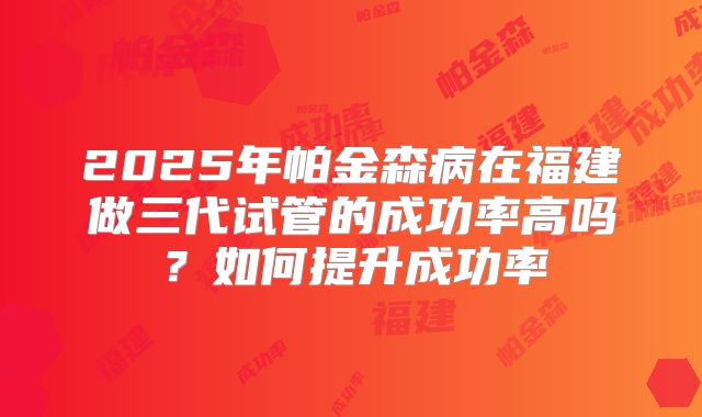 2025年帕金森病在福建做三代试管的成功率高吗？如何提升成功率