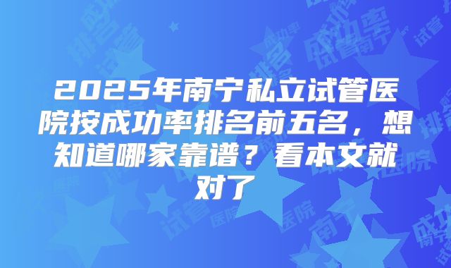 2025年南宁私立试管医院按成功率排名前五名,想知道哪家靠谱?看本文就对了