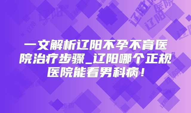 一文解析辽阳不孕不育医院治疗步骤_辽阳哪个正规医院能看男科病!