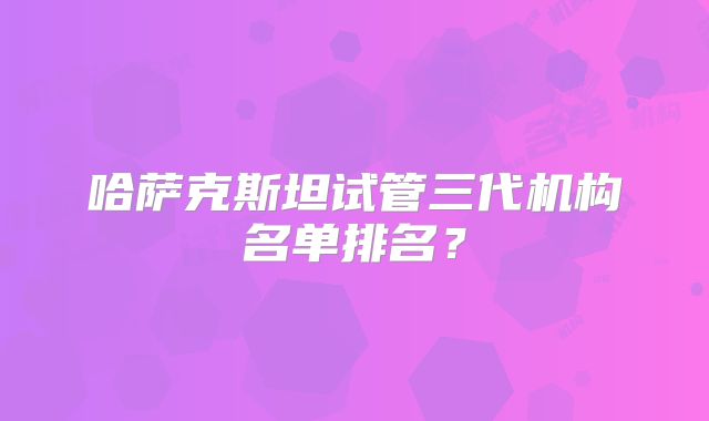 哈萨克斯坦试管三代机构名单排名?