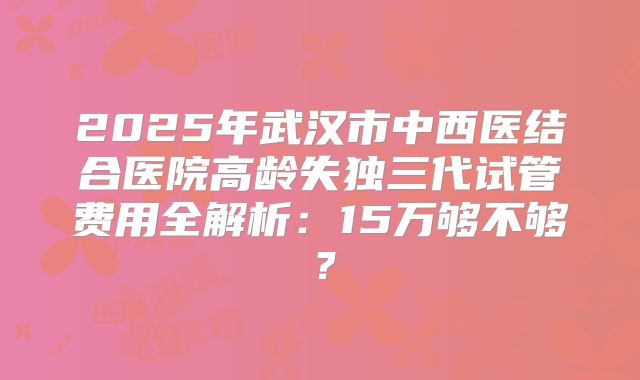 2025年武汉市中西医结合医院高龄失独三代试管费用全解析：15万够不够？