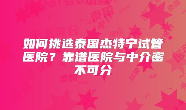 如何挑选泰国杰特宁试管医院？靠谱医院与中介密不可分