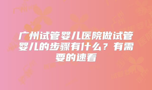 广州试管婴儿医院做试管婴儿的步骤有什么？有需要的速看