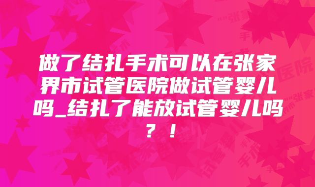 做了结扎手术可以在张家界市试管医院做试管婴儿吗_结扎了能放试管婴儿吗？！