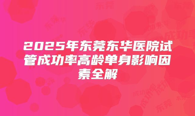 2025年东莞东华医院试管成功率高龄单身影响因素全解
