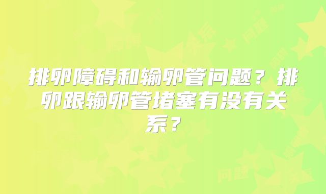 排卵障碍和输卵管问题？排卵跟输卵管堵塞有没有关系？