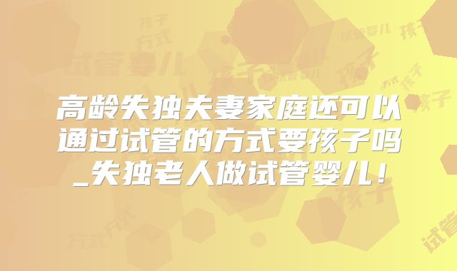 高龄失独夫妻家庭还可以通过试管的方式要孩子吗_失独老人做试管婴儿！