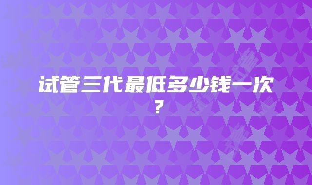 试管三代最低多少钱一次？