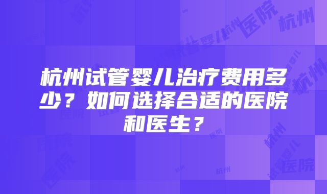 杭州试管婴儿治疗费用多少？如何选择合适的医院和医生？