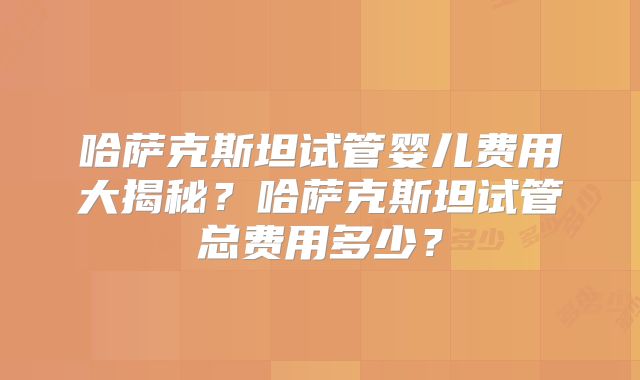 哈萨克斯坦试管婴儿费用大揭秘？哈萨克斯坦试管总费用多少？