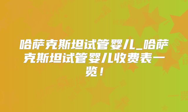 哈萨克斯坦试管婴儿_哈萨克斯坦试管婴儿收费表一览！
