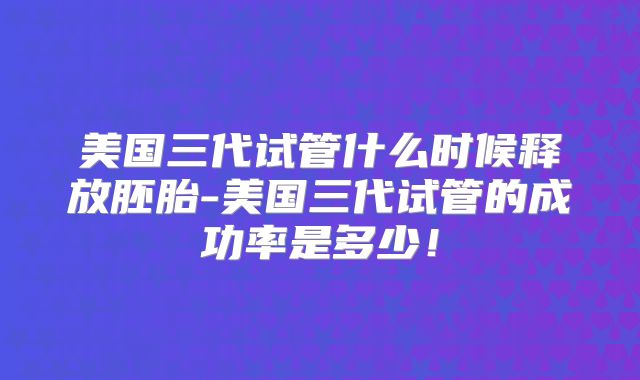 美国三代试管什么时候释放胚胎-美国三代试管的成功率是多少!