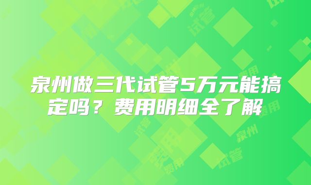 泉州做三代试管5万元能搞定吗？费用明细全了解
