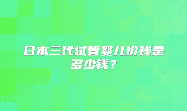 日本三代试管婴儿价钱是多少钱？