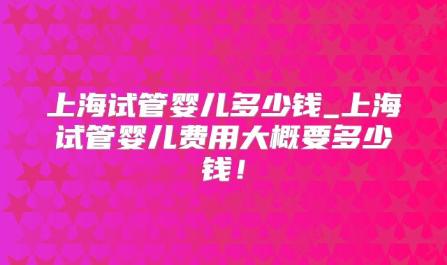 上海试管婴儿多少钱_上海试管婴儿费用大概要多少钱！