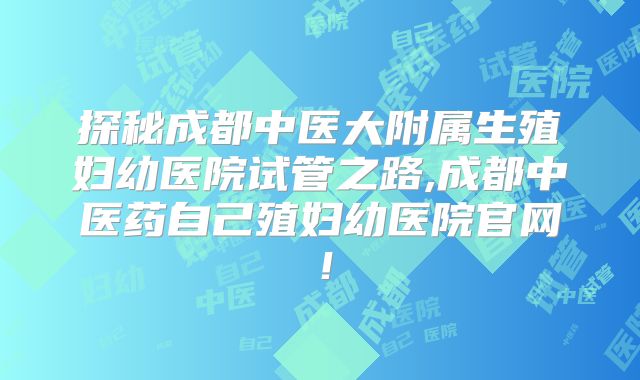 探秘成都中医大附属生殖妇幼医院试管之路,成都中医药自己殖妇幼医院官网!