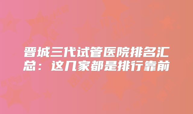 晋城三代试管医院排名汇总：这几家都是排行靠前