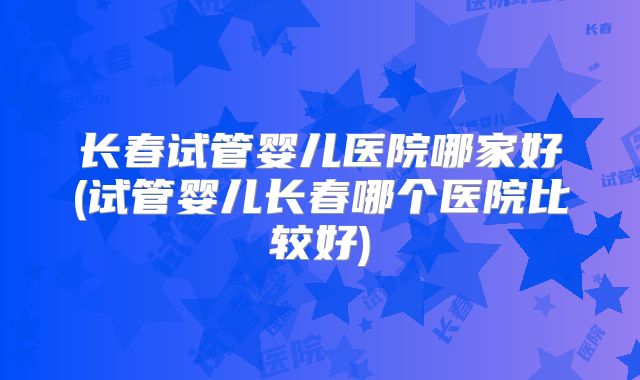 长春试管婴儿医院哪家好(试管婴儿长春哪个医院比较好)