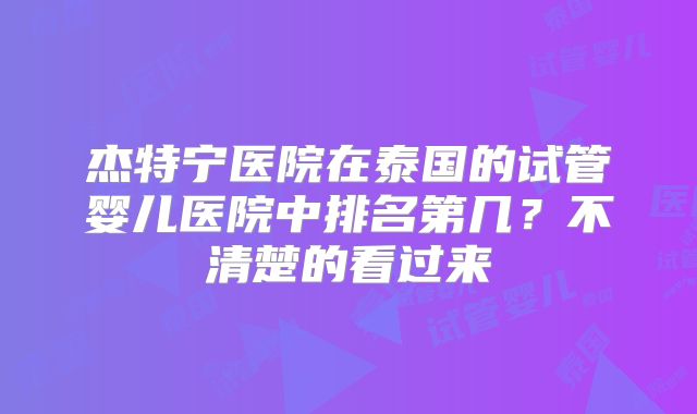 杰特宁医院在泰国的试管婴儿医院中排名第几?不清楚的看过来