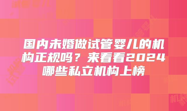 国内未婚做试管婴儿的机构正规吗?来看看2024哪些私立机构上榜