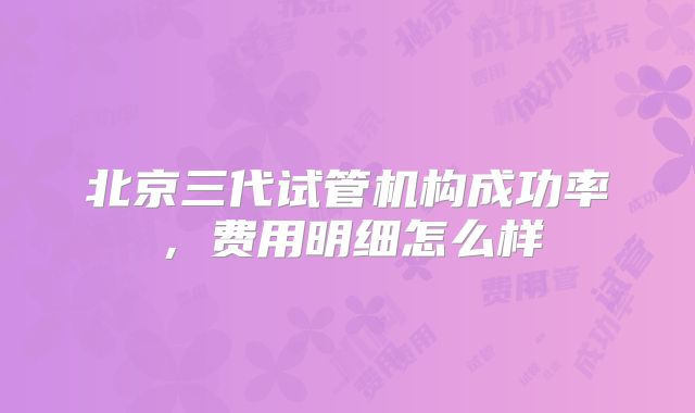 北京三代试管机构成功率，费用明细怎么样