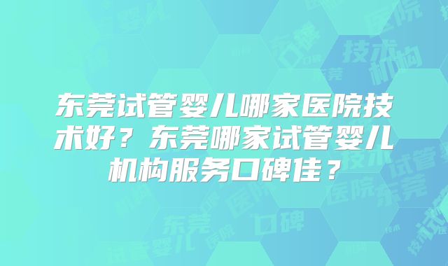 东莞试管婴儿哪家医院技术好？东莞哪家试管婴儿机构服务口碑佳？