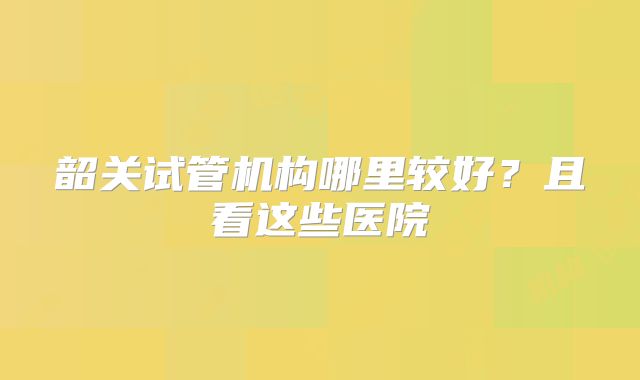 韶关试管机构哪里较好？且看这些医院