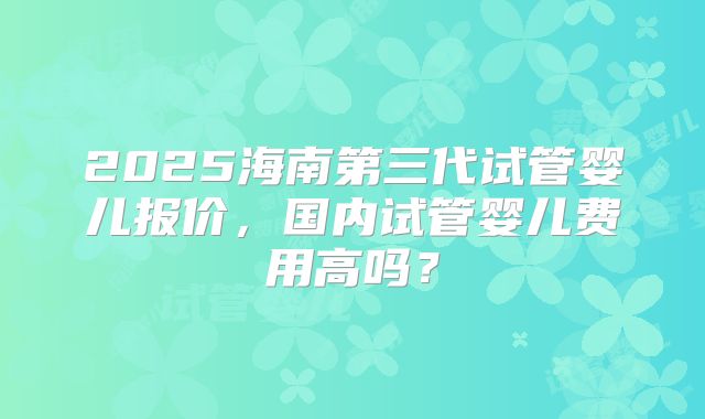 2025海南第三代试管婴儿报价，国内试管婴儿费用高吗？