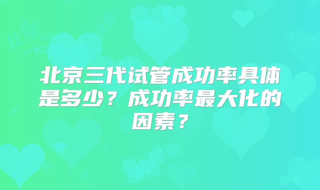 北京三代试管成功率具体是多少？成功率最大化的因素？