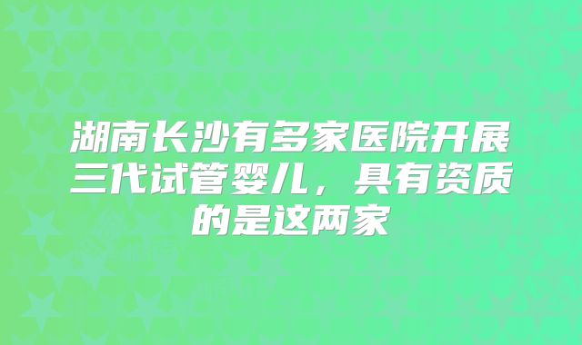 湖南长沙有多家医院开展三代试管婴儿，具有资质的是这两家