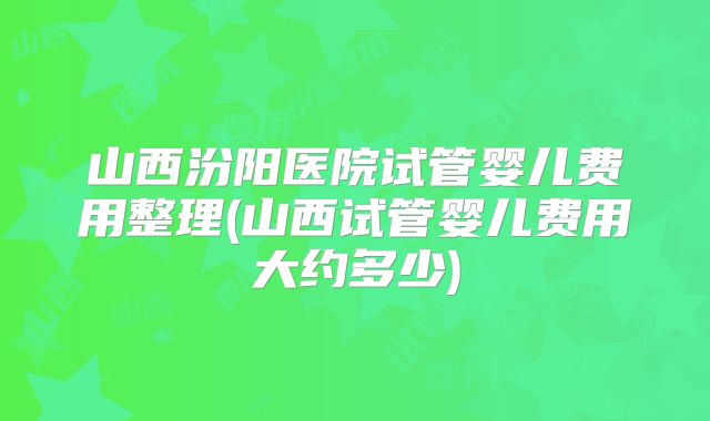 山西汾阳医院试管婴儿费用整理(山西试管婴儿费用大约多少)