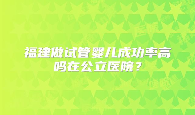福建做试管婴儿成功率高吗在公立医院?