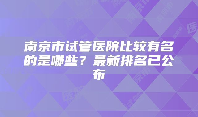南京市试管医院比较有名的是哪些？最新排名已公布