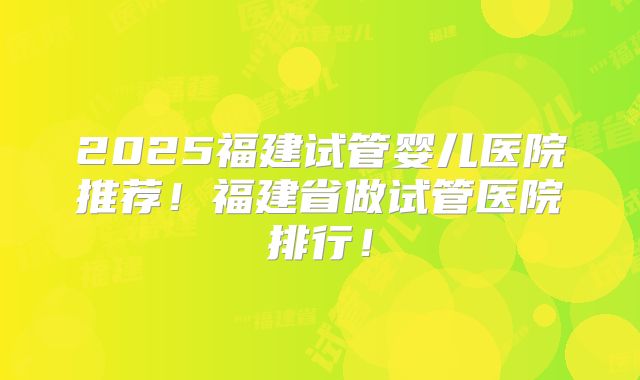 2025福建试管婴儿医院推荐！福建省做试管医院排行！
