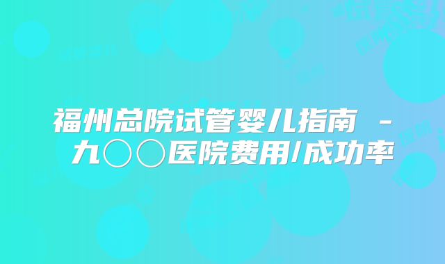 福州总院试管婴儿指南 - 九〇〇医院费用/成功率