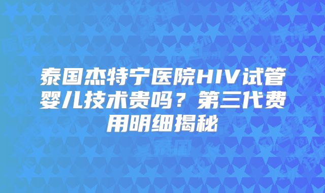 泰国杰特宁医院HIV试管婴儿技术贵吗？第三代费用明细揭秘