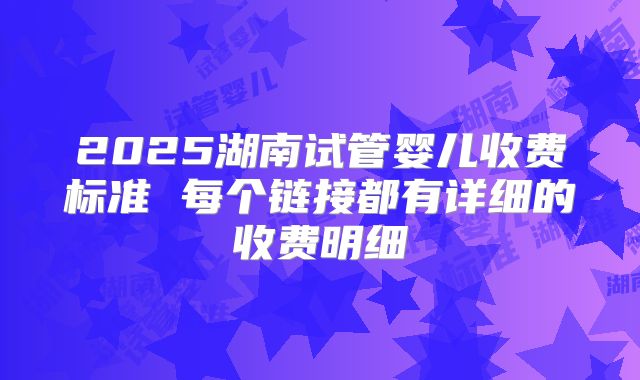 2025湖南试管婴儿收费标准 每个链接都有详细的收费明细
