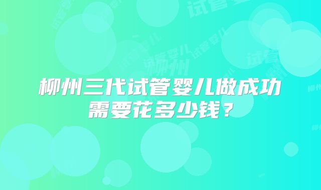 柳州三代试管婴儿做成功需要花多少钱？
