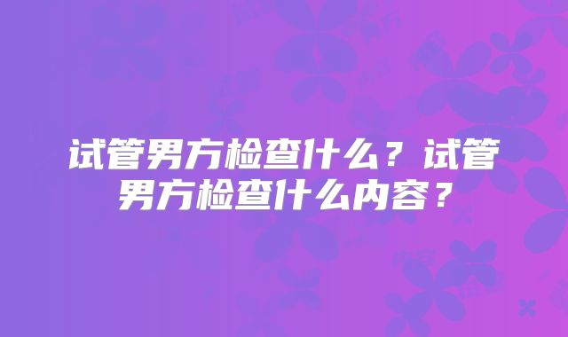 试管男方检查什么？试管男方检查什么内容？