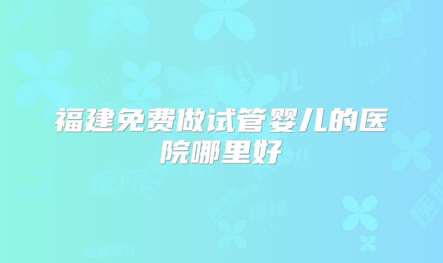 福建免费做试管婴儿的医院哪里好