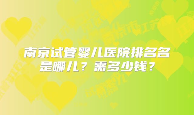 南京试管婴儿医院排名名是哪儿?需多少钱?