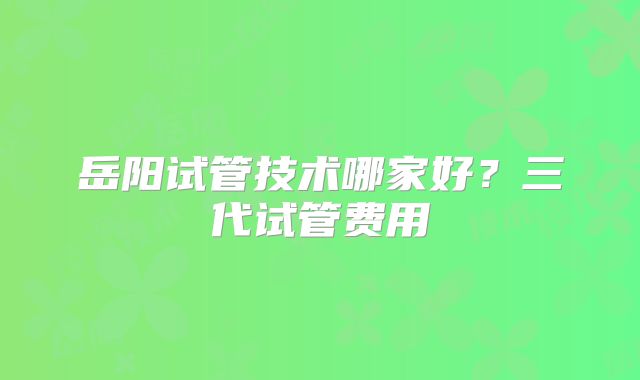 岳阳试管技术哪家好？三代试管费用