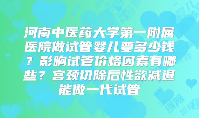 河南中医药大学第一附属医院做试管婴儿要多少钱?影响试管价格因素有哪些?宫颈切除后性欲减退能做一代试管