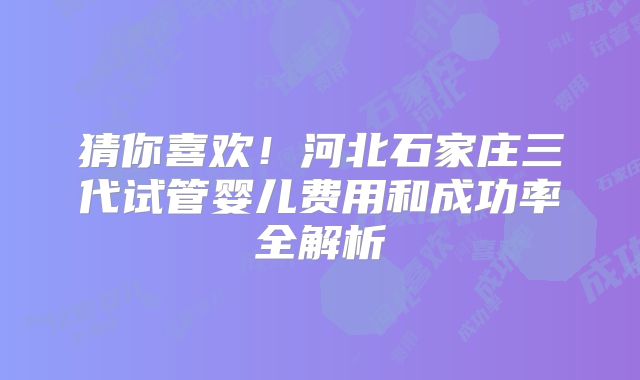猜你喜欢！河北石家庄三代试管婴儿费用和成功率全解析